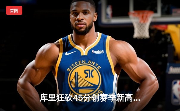 库里狂砍45分创赛季新高，勇士险胜凯尔特人重返西部榜首