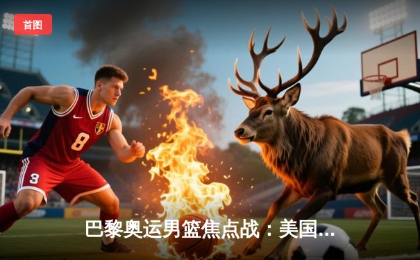 巴黎奥运男篮焦点战：美国队惊险战胜法国，杜兰特38分统治加时